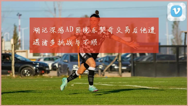 湖记深感AD困境东契奇交易后他遭遇诸多挑战与不顺