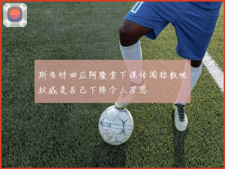 斯洛特回应阿隆索下课传闻称教练权威是否已下降令人深思