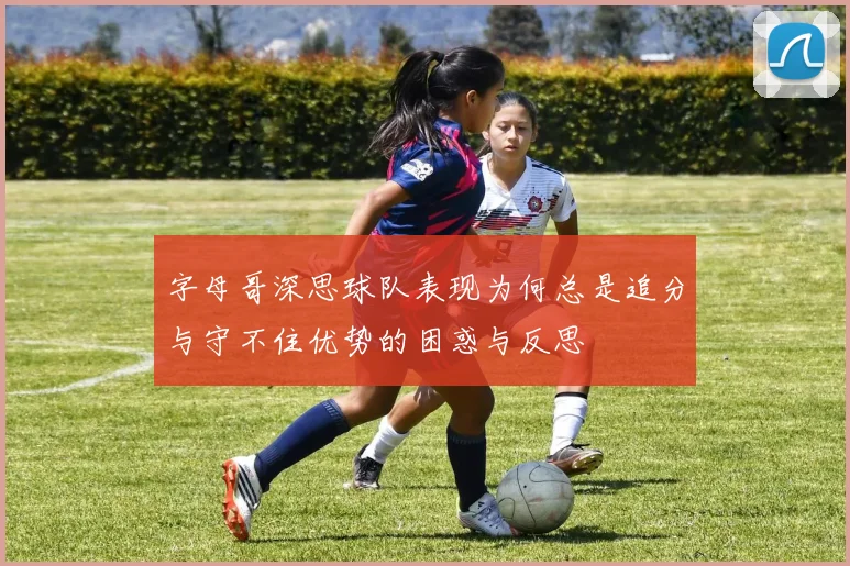 字母哥深思球队表现为何总是追分与守不住优势的困惑与反思