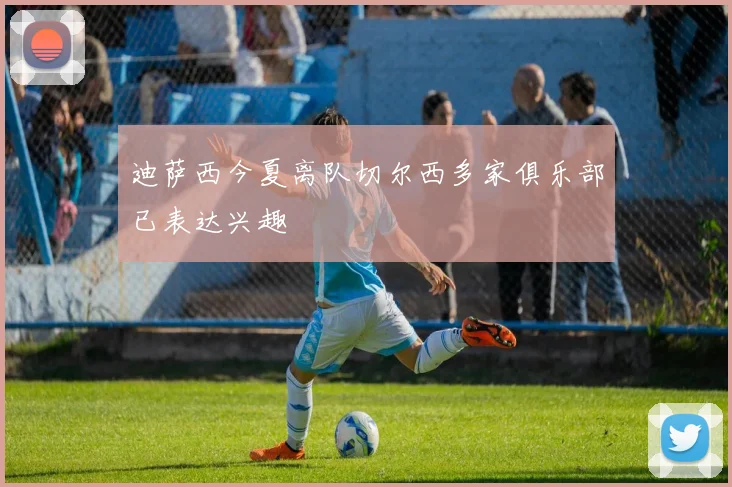 迪萨西今夏离队切尔西多家俱乐部已表达兴趣