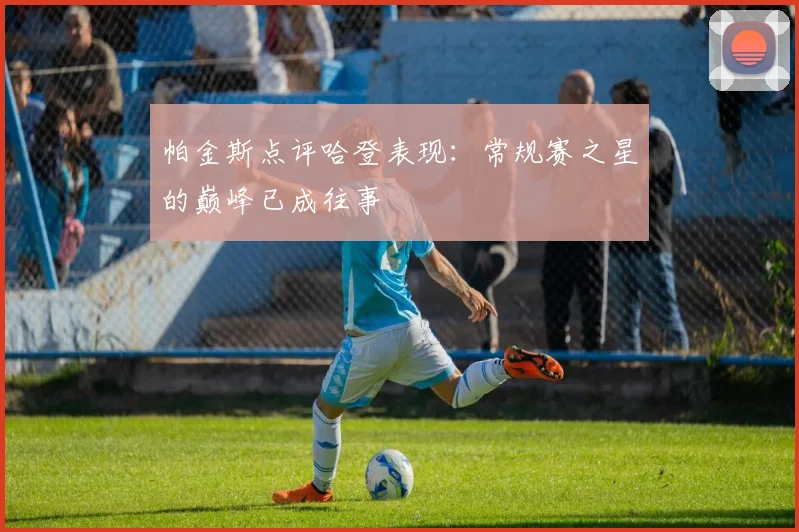 帕金斯点评哈登表现：常规赛之星的巅峰已成往事
