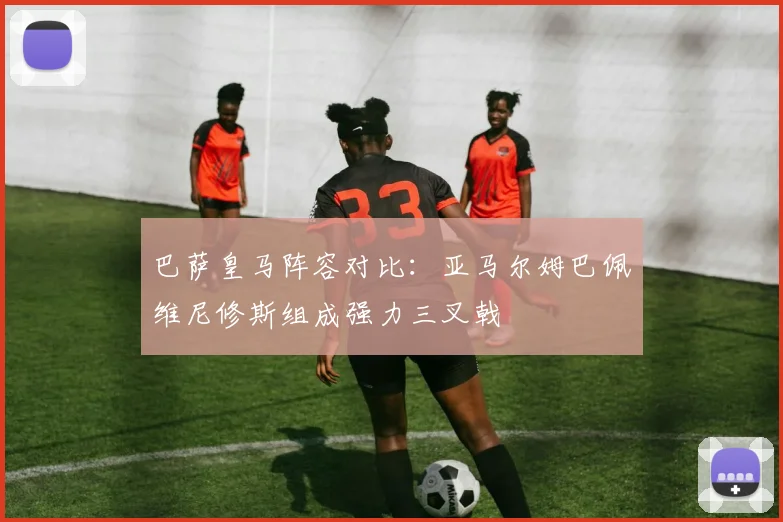 巴萨皇马阵容对比：亚马尔姆巴佩维尼修斯组成强力三叉戟