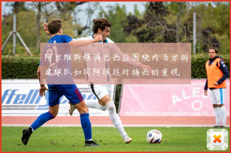 阿尔维斯强调巴西应围绕内马尔构建球队如同阿根廷对梅西的重视