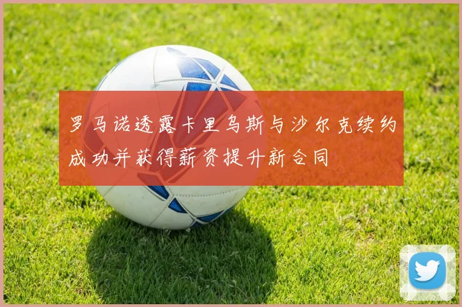 罗马诺透露卡里乌斯与沙尔克续约成功并获得薪资提升新合同
