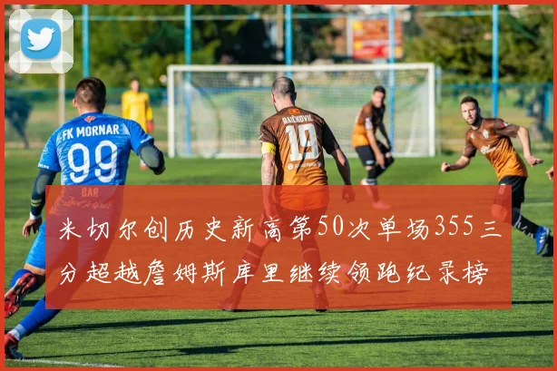 米切尔创历史新高第50次单场355三分超越詹姆斯库里继续领跑纪录榜