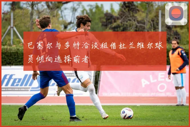 巴塞尔与多特洽谈租借杜兰维尔球员倾向选择前者