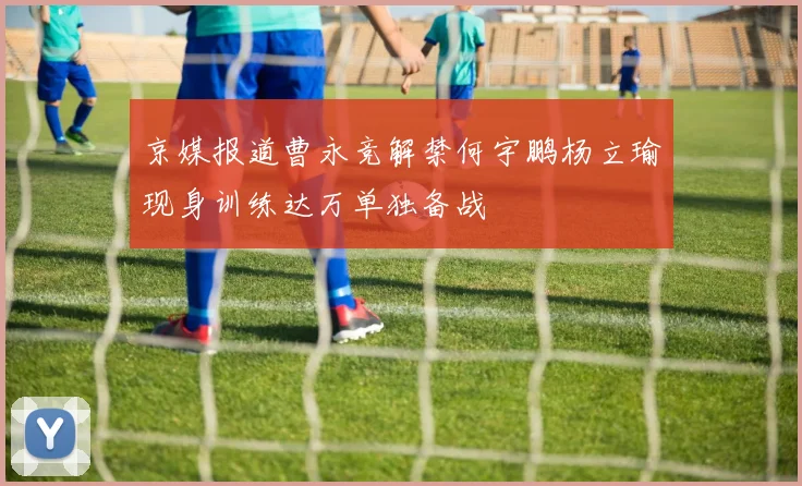 京媒报道曹永竞解禁何宇鹏杨立瑜现身训练达万单独备战