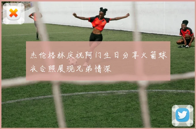 杰伦格林庆祝阿门生日分享火箭球衣合照展现兄弟情深