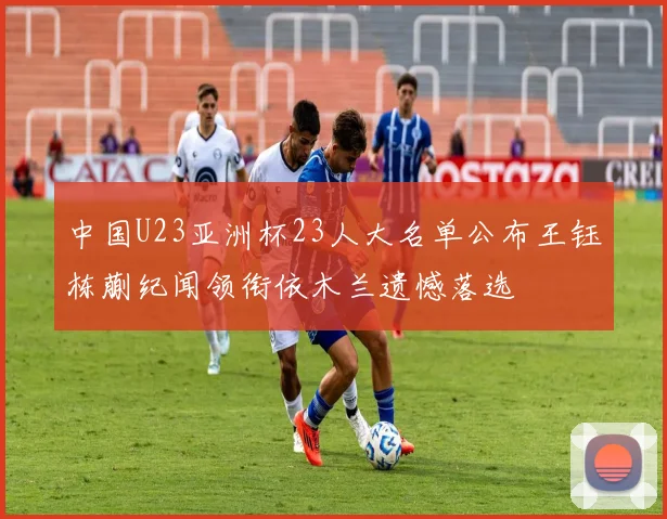 中国U23亚洲杯23人大名单公布王钰栋蒯纪闻领衔依木兰遗憾落选
