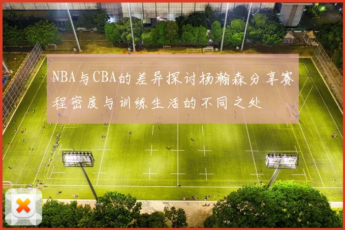 NBA与CBA的差异探讨杨瀚森分享赛程密度与训练生活的不同之处