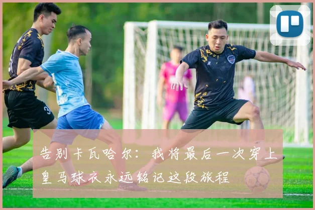 告别卡瓦哈尔：我将最后一次穿上皇马球衣永远铭记这段旅程