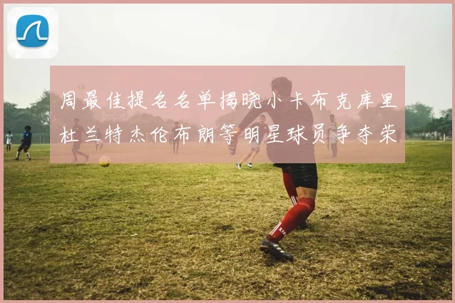 周最佳提名名单揭晓小卡布克库里杜兰特杰伦布朗等明星球员争夺荣誉
