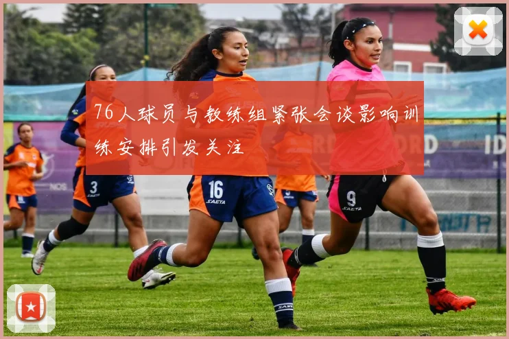 76人球员与教练组紧张会谈影响训练安排引发关注