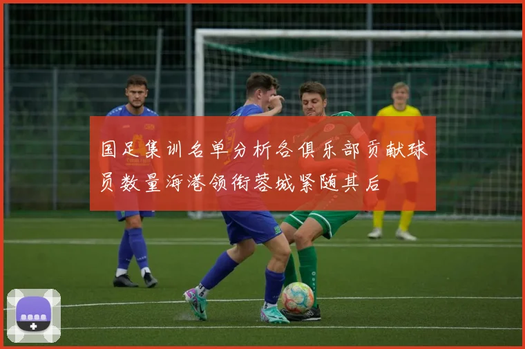 国足集训名单分析各俱乐部贡献球员数量海港领衔蓉城紧随其后