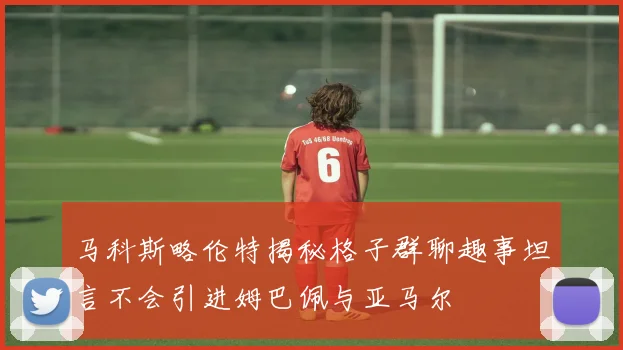 马科斯略伦特揭秘格子群聊趣事坦言不会引进姆巴佩与亚马尔