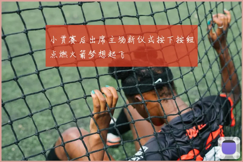 小贾赛后出席主场新仪式按下按钮点燃火箭梦想起飞