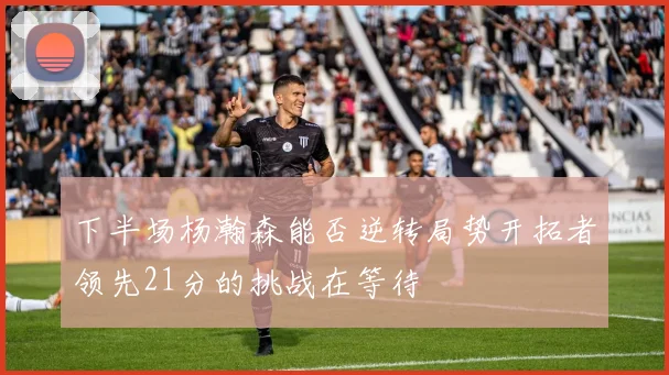 下半场杨瀚森能否逆转局势开拓者领先21分的挑战在等待
