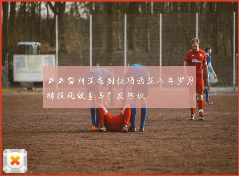 库库雷利亚告别拉玛西亚八年岁月转投死敌皇马引发热议