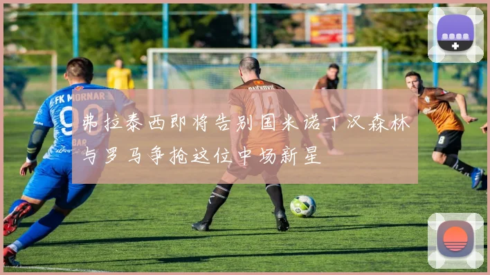 弗拉泰西即将告别国米诺丁汉森林与罗马争抢这位中场新星