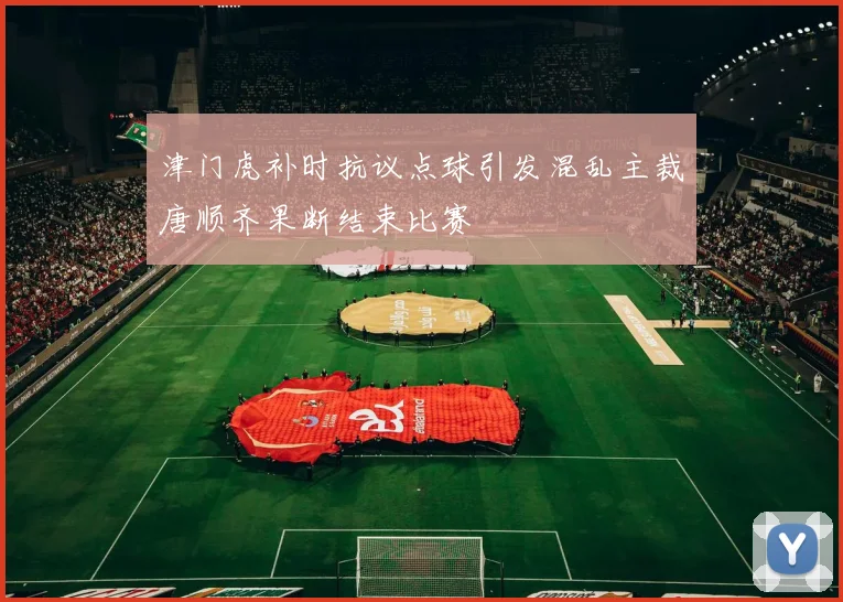 津门虎补时抗议点球引发混乱主裁唐顺齐果断结束比赛