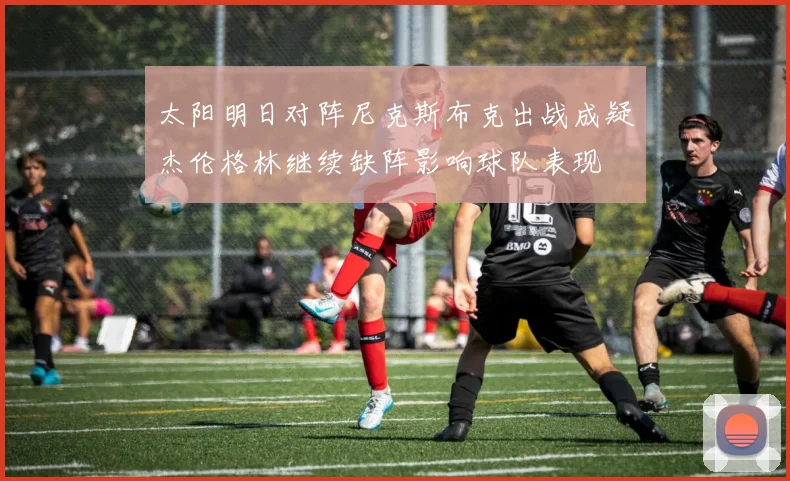 太阳明日对阵尼克斯布克出战成疑杰伦格林继续缺阵影响球队表现