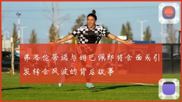 弗洛伦蒂诺与姆巴佩即将会面或引发转会风波的背后故事